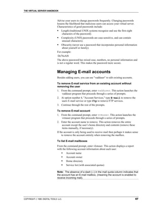 THE VIRTUAL SERVER HANDBOOK



                              Advise your users to change passwords frequently. Changing passwords
                              lessens the likelihood that malicious users can access your virtual server.
                              Characteristics of good passwords include:
                              !   Length (traditional UNIX systems recognize and use the first eight
                                  characters of the password).
                              !   Complexity (UNIX passwords are case-sensitive, and can contain
                                  unusual characters).
                              !   Obscurity (never use a password that incorporates personal information
                                  about yourself or family).
                              For example:
                               De76sAf4
                              The above password has mixed case, numbers, no personal information and
                              is not a regular word. This makes the password more secure.


                              Managing E-mail accounts
                              Besides adding users, you can use "vadduser" to edit existing accounts.

                              To remove E-mail service from an existing account without
                              removing the user
                              1. From the command prompt, enter vadduser. This action launches the
                                  vadduser program that proceeds through a series of prompts.
                              2. At option number 4, "Account Services," type E-mail to remove the
                                 users E-mail service or type ftp to remove FTP services.
                              3. Continue through the rest of the prompts.

                              To remove E-mail account
                              1. From the command prompt, enter vrmuser. This action launches the
                                 vrmuser program that proceeds through a series of prompts.
                              2. Enter the account name to remove. This action removes the entire
                                 account except the user’s home directory and contents (remove these
                                 items manually, if necessary).
                              If the account is only being used to receive mail then perhaps it makes sense
                                   to remove the account entirely when removing the mailbox.

                              To list E-mail mailboxes
                              From the command prompt, enter vlistuser. This action displays a report
                              with the following account information about each user:
                                  !   Account name
                                  !   Account owner
                                  !   Home directory
                                  !   Service list (with associated quotas)

                              Note: The absence of a dash (--) in the mail quota column indicates that
                              the account has an E-mail mailbox, (meaning the account is enabled to
                              receive incoming mail).




COPYRIGHT  1999 DIGITAL TOOLS LLC.                                                                         67
 