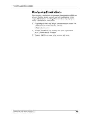 THE VIRTUAL SERVER HANDBOOK




                              Configuring E-mail clients
                              There are many E-mail clients available today. Describing how each E-mail
                              software should be setup to receive E-mail is beyond the scope of this
                              chapter. There are three basic things the user needs to setup in order to
                              receive E-mail from the virtual server.
                              1.      E-mail address – the E-mail address is the username you created with
                                      vadduser plus the domain name. For example:
                                      bob@yourdomain.com
                              2.      Incoming Mail Server – the incoming mail server is your virtual
                                      server's domain name or IP address.
                              3.      Outgoing Mail Server – same as the incoming mail server.




COPYRIGHT  1999 DIGITAL TOOLS LLC.                                                                      68
 