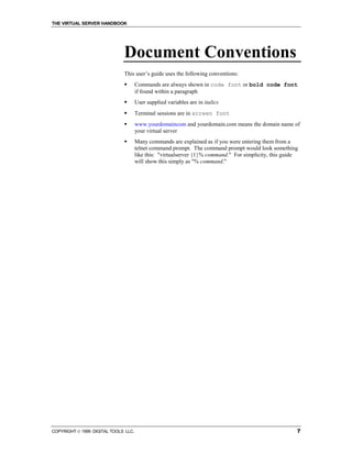 THE VIRTUAL SERVER HANDBOOK




                              Document Conventions
                              This user’s guide uses the following conventions:
                              !       Commands are always shown in code font or bold code font
                                      if found within a paragraph
                              !       User supplied variables are in italics
                              !       Terminal sessions are in screen font
                              !       www.yourdomaincom and yourdomain.com means the domain name of
                                      your virtual server
                              !       Many commands are explained as if you were entering them from a
                                      telnet command prompt. The command prompt would look something
                                      like this: "virtualserver {1}% command." For simplicity, this guide
                                      will show this simply as "% command."




COPYRIGHT  1999 DIGITAL TOOLS LLC.                                                                     7
 