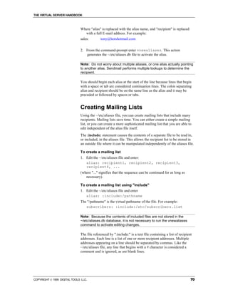 THE VIRTUAL SERVER HANDBOOK



                              Where "alias" is replaced with the alias name, and "recipient" is replaced
                                with a full E-mail address. For example:
                              sales:        tony@hotshotmail.com


                              2. From the command-prompt enter vnewaliases. This action
                                 generates the ~/etc/aliases.db file to activate the alias.

                              Note: Do not worry about multiple aliases, or one alias actually pointing
                              to another alias. Sendmail performs multiple lookups to determine the
                              recipient.

                              You should begin each alias at the start of the line because lines that begin
                              with a space or tab are considered continuation lines. The colon separating
                              alias and recipient should be on the same line as the alias and it may be
                              preceded or followed by spaces or tabs.


                              Creating Mailing Lists
                              Using the ~/etc/aliases file, you can create mailing lists that include many
                              recipients. Mailing lists save time. You can either create a simple mailing
                              list, or you can create a more sophisticated mailing list that you are able to
                              edit independent of the alias file itself.
                              The :include: statement causes the contents of a separate file to be read in,
                              or included, in the aliases file. This allows the recipient list to be stored in
                              an outside file where it can be manipulated independently of the aliases file.

                              To create a mailing list
                              1. Edit the ~/etc/aliases file and enter:
                                 alias: recipient1, recipient2, recipient3,
                                 recipient4, ...
                              (where "..." signifies that the sequence can be continued for as long as
                                 necessary).

                              To create a mailing list using "include"
                              1. Edit the ~/etc/aliases file and enter
                                 alias: :include:/pathname
                              The "/pathname" is the virtual pathname of the file. For example:
                                 subscribers: :include:/etc/subscribers.list

                              Note: Because the contents of included files are not stored in the
                              ~/etc/aliases.db database, it is not necessary to run the vnewaliases
                              command to activate editing changes.

                              The file referenced by ":include:" is a text file containing a list of recipient
                              addresses. Each line is a list of one or more recipient addresses. Multiple
                              addresses appearing on a line should be separated by commas. Like the
                              ~/etc/aliases file, any line that begins with a # character is considered a
                              comment and is ignored, as are blank lines.




COPYRIGHT  1999 DIGITAL TOOLS LLC.                                                                          70
 