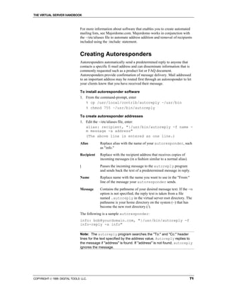 THE VIRTUAL SERVER HANDBOOK



                              For more information about software that enables you to create automated
                              mailing lists, see Majordomo.com. Majordomo works in conjunction with
                              the ~/etc/aliases file to automate address addition and removal of recipients
                              included using the :include: statement.


                              Creating Autoresponders
                              Autoresponders automatically send a predetermined reply to anyone that
                              contacts a specific E-mail address and can disseminate information that is
                              commonly requested such as a product list or FAQ document.
                              Autoresponders provide confirmation of message delivery. Mail addressed
                              to an important address may be routed first through an autoresponder to let
                              your clients know that you have received their message.

                              To install autoresponder software
                              1. From the command-prompt, enter
                                 % cp /usr/local/contrib/autoreply ~/usr/bin
                                 % chmod 755 ~/usr/bin/autoreply

                              To create autoresponder addresses
                              1. Edit the ~/etc/aliases file, enter:
                                 alias: recipient, "|/usr/bin/autoreply -f name -
                                 m message -a address"
                                 (The above line is entered as one line.)
                              Alias        Replace alias with the name of your autoresponder, such
                                           as "info."
                              Recipient    Replace with the recipient address that receives copies of
                                           incoming messages (in a fashion similar to a normal alias).
                              |            Passes the incoming message to the autoreply program
                                           and sends back the text of a predetermined message in reply.
                              Name         Replace name with the name you want to use in the "From:"
                                           line of the message your autoresponder sends.
                              Message      Contains the pathname of your desired message text. If the -m
                                           option is not specified, the reply text is taken from a file
                                           named .autoreply in the virtual server root directory. The
                                           pathname is your home directory on the system (~) that has
                                           become the new root directory (/).
                              The following is a sample autoresponder:
                              info: bob@yourdomain.com, "|/usr/bin/autoreply -f
                              info-reply -a info"

                              Note: The autoreply program searches the "To:" and "Cc:" header
                              lines for the text specified by the address value. Autoreply replies to
                              the message if "address" is found. If "address" is not found, autoreply
                              ignores the message.




COPYRIGHT  1999 DIGITAL TOOLS LLC.                                                                      71
 