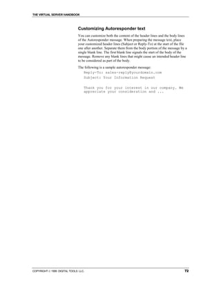 THE VIRTUAL SERVER HANDBOOK



                              Customizing Autoresponder text
                              You can customize both the content of the header lines and the body lines
                              of the Autoresponder message. When preparing the message text, place
                              your customized header lines (Subject or Reply-To) at the start of the file
                              one after another. Separate them from the body portion of the message by a
                              single blank line. The first blank line signals the start of the body of the
                              message. Remove any blank lines that might cause an intended header line
                              to be considered as part of the body.
                              The following is a sample autoresponder message:
                                 Reply-To: sales-reply@yourdomain.com
                                 Subject: Your Information Request

                                  Thank you for your interest in our company. We
                                  appreciate your consideration and ...




COPYRIGHT  1999 DIGITAL TOOLS LLC.                                                                     72
 
