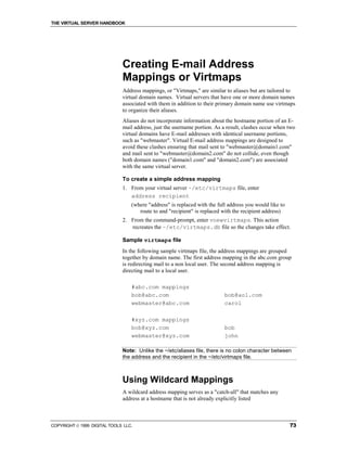 THE VIRTUAL SERVER HANDBOOK




                              Creating E-mail Address
                              Mappings or Virtmaps
                              Address mappings, or "Virtmaps," are similar to aliases but are tailored to
                              virtual domain names. Virtual servers that have one or more domain names
                              associated with them in addition to their primary domain name use virtmaps
                              to organize their aliases.
                              Aliases do not incorporate information about the hostname portion of an E-
                              mail address, just the username portion. As a result, clashes occur when two
                              virtual domains have E-mail addresses with identical username portions,
                              such as "webmaster". Virtual E-mail address mappings are designed to
                              avoid these clashes ensuring that mail sent to "webmaster@domain1.com"
                              and mail sent to "webmaster@domain2.com" do not collide, even though
                              both domain names ("domain1.com" and "domain2.com") are associated
                              with the same virtual server.

                              To create a simple address mapping
                              1. From your virtual server ~/etc/virtmaps file, enter
                                 address recipient
                                  (where "address" is replaced with the full address you would like to
                                     route to and "recipient" is replaced with the recipient address)
                              2. From the command-prompt, enter vnewvirtmaps. This action
                                 recreates the ~/etc/virtmaps.db file so the changes take effect.

                              Sample virtmaps file
                              In the following sample virtmaps file, the address mappings are grouped
                              together by domain name. The first address mapping in the abc.com group
                              is redirecting mail to a non local user. The second address mapping is
                              directing mail to a local user.

                                  #abc.com mappings
                                  bob@abc.com                              bob@aol.com
                                  webmaster@abc.com                        carol

                                  #xyz.com mappings
                                  bob@xyz.com                              bob
                                  webmaster@xyz.com                        john

                              Note: Unlike the ~/etc/aliases file, there is no colon character between
                              the address and the recipient in the ~/etc/virtmaps file.



                              Using Wildcard Mappings
                              A wildcard address mapping serves as a "catch-all" that matches any
                              address at a hostname that is not already explicitly listed



COPYRIGHT  1999 DIGITAL TOOLS LLC.                                                                      73
 