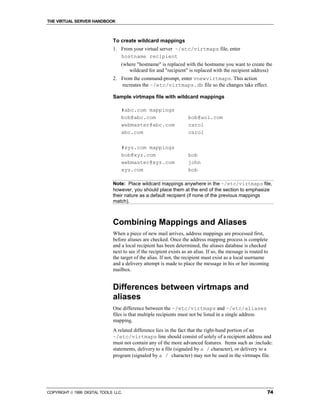 THE VIRTUAL SERVER HANDBOOK



                              To create wildcard mappings
                              1. From your virtual server ~/etc/virtmaps file, enter
                                 hostname recipient
                                  (where "hostname" is replaced with the hostname you want to create the
                                     wildcard for and "recipient" is replaced with the recipient address)
                              2. From the command-prompt, enter vnewvirtmaps. This action
                                 recreates the ~/etc/virtmaps.db file so the changes take effect.

                              Sample virtmaps file with wildcard mappings

                                  #abc.com mappings
                                  bob@abc.com                       bob@aol.com
                                  webmaster@abc.com                 carol
                                  abc.com                           carol

                                  #xyz.com mappings
                                  bob@xyz.com                       bob
                                  webmaster@xyz.com                 john
                                  xyz.com                           bob

                              Note: Place wildcard mappings anywhere in the ~/etc/virtmaps file,
                              however, you should place them at the end of the section to emphasize
                              their nature as a default recipient (if none of the previous mappings
                              match).



                              Combining Mappings and Aliases
                              When a piece of new mail arrives, address mappings are processed first,
                              before aliases are checked. Once the address mapping process is complete
                              and a local recipient has been determined, the aliases database is checked
                              next to see if the recipient exists as an alias. If so, the message is routed to
                              the target of the alias. If not, the recipient must exist as a local username
                              and a delivery attempt is made to place the message in his or her incoming
                              mailbox.


                              Differences between virtmaps and
                              aliases
                              One difference between the ~/etc/virtmaps and ~/etc/aliases
                              files is that multiple recipients must not be listed in a single address
                              mapping.
                              A related difference lies in the fact that the right-hand portion of an
                              ~/etc/virtmaps line should consist of solely of a recipient address and
                              must not contain any of the more advanced features. Items such as :include:
                              statements, delivery to a file (signaled by a / character), or delivery to a
                              program (signaled by a / character) may not be used in the virtmaps file.




COPYRIGHT  1999 DIGITAL TOOLS LLC.                                                                          74
 