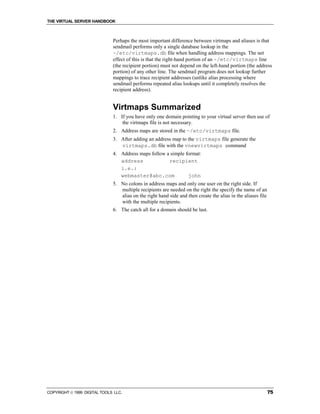 THE VIRTUAL SERVER HANDBOOK



                              Perhaps the most important difference between virtmaps and aliases is that
                              sendmail performs only a single database lookup in the
                              ~/etc/virtmaps.db file when handling address mappings. The net
                              effect of this is that the right-hand portion of an ~/etc/virtmaps line
                              (the recipient portion) must not depend on the left-hand portion (the address
                              portion) of any other line. The sendmail program does not lookup further
                              mappings to trace recipient addresses (unlike alias processing where
                              sendmail performs repeated alias lookups until it completely resolves the
                              recipient address).


                              Virtmaps Summarized
                              1. If you have only one domain pointing to your virtual server then use of
                                  the virtmaps file is not necessary.
                              2. Address maps are stored in the ~/etc/virtmaps file.
                              3. After adding an address map to the virtmaps file generate the
                                 virtmaps.db file with the vnewvirtmaps command
                              4. Address maps follow a simple format:
                                 address              recipient
                                 i.e.:
                                 webmaster@abc.com             john
                              5. No colons in address maps and only one user on the right side. If
                                 multiple recipients are needed on the right the specify the name of an
                                 alias on the right hand side and then create the alias in the aliases file
                                 with the multiple recipients.
                              6. The catch all for a domain should be last.




COPYRIGHT  1999 DIGITAL TOOLS LLC.                                                                           75
 