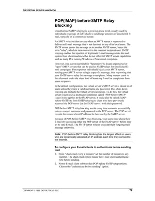 THE VIRTUAL SERVER HANDBOOK




                              POP(IMAP)-before-SMTP Relay
                              Blocking
                              Unauthorized SMTP relaying is a growing abuse trend, usually used by
                              individuals or groups of individuals to send large amounts of unsolicited E-
                              mail, typically of a commercial nature.
                              An SMTP relay incident occurs when an SMTP server is requested to
                              deliver an E-mail message that is not destined to any of its local users. The
                              SMTP server passes the message on to another SMTP server, hence the
                              term "relay", which in turn routes it to the eventual recipient user. SMTP
                              relaying enables the injection of legitimate E-mail messages into the mail
                              system from client machines that do not offer full SMTP server capabilities
                              such as many PCs running Windows or Macintosh computers.
                              However, it is a growing trend for "Spammers" to locate unprotected or
                              "open" SMTP servers that can be used as SMTP relays for unsolicited E-
                              mail campaigns. Unscrupulous individuals hijack your SMTP server,
                              sending your SMTP server a single copy of a message, then requesting that
                              your SMTP server relay the message to recipients. Many servers crash in
                              the aftermath under the sheer load of bouncing E-mail or complaints from
                              spam recipients.
                              In the default configuration, the virtual server’s SMTP server is closed to all
                              users unless they have a valid username and password. This shuts down
                              relaying and protects the virtual servers resources. To do this, the virtual
                              server system uses a technique sometimes called "POP-before-SMTP"
                              (since it also applies to the IMAP server, it could also be called IMAP-
                              before-SMTP) to limit SMTP relaying to users who have previously
                              accessed the POP server (or the IMAP server) with their password.
                              POP-before-SMTP relay blocking works every time someone successfully
                              enters a correct username and password to the POP server. The POP server
                              records the remote client IP address for later use by the SMTP server.
                              Because of POP-before-SMTP relay blocking, your users must check their
                              E-mail (by accessing either the POP server or the IMAP server) before they
                              try to send E-mail. The SMTP server refuses to accept their outgoing mail
                              message otherwise.

                              Note: POP-before-SMTP relay blocking has the largest effect on users
                              who are dynamically allocated an IP address each time they connect to
                              the Internet.


                              To configure your E-mail clients to authenticate before sending
                              mail
                              1. From "check mail every x minutes" set the number of minutes to any
                                 number. The check mail option makes the E-mail client authenticate
                                 first before sending.
                              2. Newer E-mail client software has POP-before-SMTP setup options.
                                 Choose the "authenticate before sending" option.




COPYRIGHT  1999 DIGITAL TOOLS LLC.                                                                       77
 