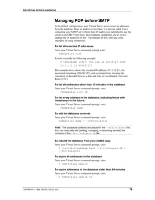 THE VIRTUAL SERVER HANDBOOK




                              Managing POP-before-SMTP
                              In the default configuration, your Virtual Server never removes addresses
                              from the database. Once an address is recorded, it is always valid. Users
                              contacting your SMTP server from their IP address are permitted to use the
                              server as an SMTP relay host. The command vsmtprelay allows you to
                              manage the IP addresses in the ~/etc/relayers.db file. Here are some
                              examples of using vsmtprelay.

                              To list all recorded IP addresses
                              From your Virtual Server command prompt, enter
                                 vsmtprelay list
                              Results resemble the following example:
                                   # timestamp (UTC): Tue Sep 22 22:15:27 1998
                                   10.11.12.13 906502527
                              The example above shows the recorded IP address (10.11.12.13), the
                              associated timestamp (906502527), and a comment line showing the
                              timestamp in decoded form as a date and time in Coordinated Universal
                              Time (UTC).

                              To list all addresses older than 10 minutes in the database
                              From your Virtual Server command-prompt, enter
                                   vsmtprelay list 10

                              To list every address in the database, including those with
                              timestamps in the future:
                              From your Virtual Server command-prompt, enter
                                  vsmtprelay dump

                              To edit the database contents
                              From your Virtual Server command-prompt, enter
                                 vsmtprelay dump > ~/etc/relayers

                              Note: The database contents are placed in the ~/etc/relayers file.
                              You can manually edit (adding, changing, or removing entries) the
                              contents of the ~/etc/relayers.db file.


                              To rebuild the database from your edited copy
                              From your Virtual Server command-prompt, enter
                                 % /usr/sbin/makemap hash ~/etc/relayers.db <
                                 ~/etc/relayers

                              To expire all addresses in the database
                              From your Virtual Server command-prompt, enter
                                 % vsmtprelay expire

                              To expire addresses in the database older than 60 minutes
                              From your Virtual Server command-prompt, enter
                                 % vsmtprelay expire 60




COPYRIGHT  1999 DIGITAL TOOLS LLC.                                                                   78
 