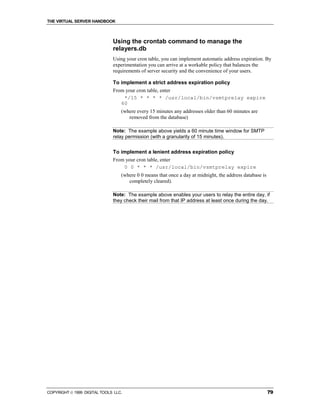 THE VIRTUAL SERVER HANDBOOK



                              Using the crontab command to manage the
                              relayers.db
                              Using your cron table, you can implement automatic address expiration. By
                              experimentation you can arrive at a workable policy that balances the
                              requirements of server security and the convenience of your users.

                              To implement a strict address expiration policy
                              From your cron table, enter
                                  */15 * * * * /usr/local/bin/vsmtprelay expire
                                 60
                                  (where every 15 minutes any addresses older than 60 minutes are
                                     removed from the database)

                              Note: The example above yields a 60 minute time window for SMTP
                              relay permission (with a granularity of 15 minutes).


                              To implement a lenient address expiration policy
                              From your cron table, enter
                                  0 0 * * * /usr/local/bin/vsmtprelay expire
                                  (where 0 0 means that once a day at midnight, the address database is
                                     completely cleared).

                              Note: The example above enables your users to relay the entire day, if
                              they check their mail from that IP address at least once during the day.




COPYRIGHT  1999 DIGITAL TOOLS LLC.                                                                       79
 