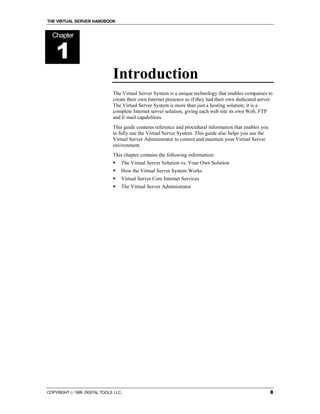 THE VIRTUAL SERVER HANDBOOK


  Chapter


    1
                              Introduction
                              The Virtual Server System is a unique technology that enables companies to
                              create their own Internet presence as if they had their own dedicated server.
                              The Virtual Server System is more than just a hosting solution; it is a
                              complete Internet server solution, giving each web site its own Web, FTP
                              and E-mail capabilities.
                              This guide contains reference and procedural information that enables you
                              to fully use the Virtual Server System. This guide also helps you use the
                              Virtual Server Administrator to control and maintain your Virtual Server
                              environment.
                              This chapter contains the following information:
                              !   The Virtual Server Solution vs. Your Own Solution
                              !   How the Virtual Server System Works
                              !   Virtual Server Core Internet Services
                              !   The Virtual Server Administrator




COPYRIGHT  1999 DIGITAL TOOLS LLC.                                                                       8
 