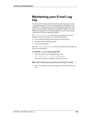 THE VIRTUAL SERVER HANDBOOK




                              Maintaining your E-mail Log
                              File
                              Your Virtual Server mail system maintains records of its actions in the
                              ~/usr/log/messages file. Each time a message passes through the virtual
                              SMTP server, sendmail creates logs of the transaction. Each time a user
                              checks his or her mailbox through the virtual POP or IMAP server, the
                              transaction is logged. The ~/usr/log/messages file can be used to gauge
                              virtual server activity and diagnose problems.
                              The ~/usr/log/messages file contains log entries from various
                              programs. Each entry, one per line, contains the following:
                              !   A time stamp (recording the date and time of the log entry).
                              !   The name of the originating program.
                              !   The text of the log entry.
                              Since the ~/usr/log/messages file has a tendency to grow large over
                              time, reset it periodically.

                              To reset the ~/usr/log/messages file
                              1. From you virtual server command prompt, enter
                                 cat /dev/null > ~/usr/log/messages
                                  This action removes all messages recorded in the logs.

                              Note: Before resetting the log, prepare archival copies, if needed.

                              2. The vnl -r command resets the messages file and the Web server log
                                 files.




COPYRIGHT  1999 DIGITAL TOOLS LLC.                                                                     80
 