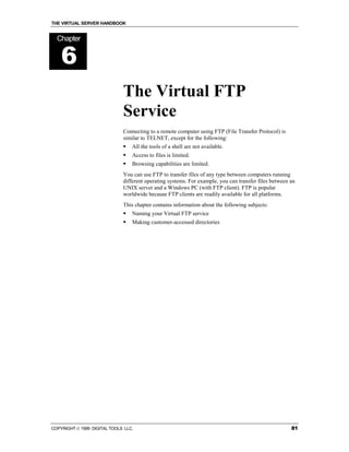THE VIRTUAL SERVER HANDBOOK


  Chapter


    6
                              The Virtual FTP
                              Service
                              Connecting to a remote computer using FTP (File Transfer Protocol) is
                              similar to TELNET, except for the following:
                              !   All the tools of a shell are not available.
                              !   Access to files is limited.
                              !   Browsing capabilities are limited.
                              You can use FTP to transfer files of any type between computers running
                              different operating systems. For example, you can transfer files between an
                              UNIX server and a Windows PC (with FTP client). FTP is popular
                              worldwide because FTP clients are readily available for all platforms.
                              This chapter contains information about the following subjects:
                              !   Naming your Virtual FTP service
                              !   Making customer-accessed directories




COPYRIGHT  1999 DIGITAL TOOLS LLC.                                                                    81
 
