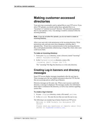 THE VIRTUAL SERVER HANDBOOK




                              Making customer-accessed
                              directories
                              Your users may occasionally need to upload files to your FTP server. If you
                              allow FTP uploads, you should confine these uploaded files to an
                              "incoming" or "customer-accessed" directory. This precaution guarantees
                              that if a user uploads a virus, virus damage would be contained within the
                              incoming directory.

                              Note: If you do not allow file uploads, you do not need to create an
                              incoming directory.

                              Allow your users only write permissions in the incoming directory. Write
                              permissions only, prevents users from changing or deleting other’s
                              uploaded files. If users have read permissions on the incoming directory
                              they could upload potentially embarrassing or illegal files where other users
                              could access them.

                              To make an incoming directory:
                              1. From your ftp/pub directory, create a directory named "incoming"
                                 (mkdir ftp/pub/incoming).
                              2. In the ftp/pub/incoming directory, create a file:
                                 .incoming (don't forget the ".")
                                  The ".incoming" file flags the directory as a write-only directory.


                              Creating Log-in banners and directory
                              messages
                              Some FTP servers display messages immediately after the user logs in.
                              These messages give the user helpful information about the FTP site that
                              they are accessing and are called Log-in Banners.
                              Directory messages act the same way. When a user accesses a particular
                              directory, a message is displayed. The messages usually cites information
                              about what is contained in the directory, as well as any cautions regarding
                              system files.

                              To create a log in banner:
                              1. In your ~/ftp/pub directory, create a file named .welcome.
                              2. In the welcome file enter the text that you want the user to see.
                              The following is an example log-in banner found on an FTP server:
                                 Welcome to ACME Rockets Inc Anonymous FTP
                                 Server!
                                 Please send any questions or reports about this
                                 server to ftp@acme-rockets.com.




COPYRIGHT  1999 DIGITAL TOOLS LLC.                                                                      83
 