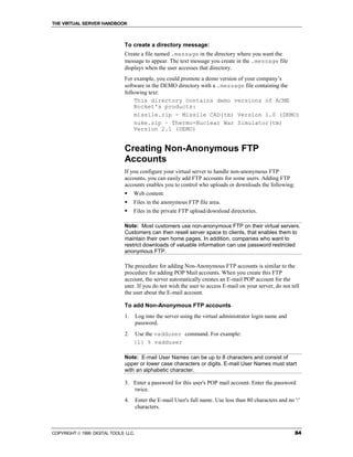 THE VIRTUAL SERVER HANDBOOK



                              To create a directory message:
                              Create a file named .message in the directory where you want the
                              message to appear. The text message you create in the .message file
                              displays when the user accesses that directory.
                              For example, you could promote a demo version of your company’s
                              software in the DEMO directory with a .message file containing the
                              following text:
                                  This directory contains demo versions of ACME
                                  Rocket's products:
                                  missile.zip - Missile CAD(tm) Version 1.0 (DEMO)
                                  nuke.zip – Thermo-Nuclear War Simulator(tm)
                                  Version 2.1 (DEMO)


                              Creating Non-Anonymous FTP
                              Accounts
                              If you configure your virtual server to handle non-anonymous FTP
                              accounts, you can easily add FTP accounts for some users. Adding FTP
                              accounts enables you to control who uploads or downloads the following:
                              !    Web content.
                              !    Files in the anonymous FTP file area.
                              !    Files in the private FTP upload/download directories.

                              Note: Most customers use non-anonymous FTP on their virtual servers.
                              Customers can then resell server space to clients, that enables them to
                              maintain their own home pages. In addition, companies who want to
                              restrict downloads of valuable information can use password restricted
                              anonymous FTP.

                              The procedure for adding Non-Anonymous FTP accounts is similar to the
                              procedure for adding POP Mail accounts. When you create this FTP
                              account, the server automatically creates an E-mail POP account for the
                              user. If you do not wish the user to access E-mail on your server, do not tell
                              the user about the E-mail account.

                              To add Non-Anonymous FTP accounts
                              1.      Log into the server using the virtual administrator login name and
                                      password.
                              2.   Use the vadduser command. For example:
                                   {1} % vadduser

                              Note: E-mail User Names can be up to 8 characters and consist of
                              upper or lower case characters or digits. E-mail User Names must start
                              with an alphabetic character.

                              3. Enter a password for this user's POP mail account. Enter the password
                                 twice.
                              4.      Enter the E-mail User's full name. Use less than 80 characters and no ':'
                                      characters.



COPYRIGHT  1999 DIGITAL TOOLS LLC.                                                                         84
 