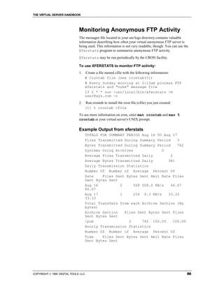 THE VIRTUAL SERVER HANDBOOK




                              Monitoring Anonymous FTP Activity
                              The messages file located in your usr/logs directory contains valuable
                              information describing how often your virtual anonymous FTP server is
                              being used. This information is not very readable, though. You can use the
                              Xferstats program to summarize anonymous FTP activity.
                              Xferstats may be run periodically by the CRON facility.

                              To use XFERSTATS to monitor FTP activity:
                              1.   Create a file named cfile with the following information:
                                   # Crontab file (see crontab(5))
                                   # Every Sunday morning at 2:13am process FTP
                                   xferstats and "nuke" message file
                                   13 2 * * sun /usr/local/bin/xferstats -m
                                   user@xyz.com -n
                              2.   Run crontab to install the cron file (cfile) you just created:
                                   {1} % crontab cfile
                              To see more information on cron, enter man crontab and man 5
                              crontab at your virtual server's UNIX prompt.

                              Example Output from xferstats
                                   TOTALS FOR SUMMARY PERIOD Aug 16 TO Aug 17
                                   Files Transmitted During Summary Period     3
                                   Bytes Transmitted During Summary Period     762
                                   Systems Using Archives              0
                                   Average Files Transmitted Daily         2
                                   Average Bytes Transmitted Daily       381
                                   Daily Transmission Statistics
                                   Number Of Number of Average Percent Of
                                   Date    Files Sent Bytes Sent Xmit Rate Files
                                   Sent Bytes Sent
                                   Aug 16          2      508 508.0 KB/s   66.67
                                   66.67
                                   Aug 17          1      254 0.3 KB/s   33.33
                                   33.33
                                   Total Transfers from each Archive Section (By
                                   bytes)
                                   Archive Section   Files Sent Bytes Sent Files
                                   Sent Bytes Sent
                                   /pub                3      762 100.00     100.00
                                   Hourly Transmission Statistics
                                   Number Of Number of Average Percent Of
                                   Time    Files Sent Bytes Sent Xmit Rate Files
                                   Sent Bytes Sent




COPYRIGHT  1999 DIGITAL TOOLS LLC.                                                                    86
 