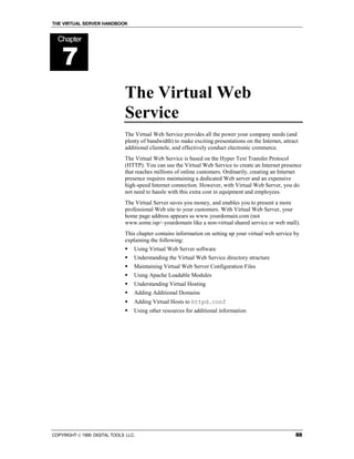 THE VIRTUAL SERVER HANDBOOK


  Chapter


    7
                              The Virtual Web
                              Service
                              The Virtual Web Service provides all the power your company needs (and
                              plenty of bandwidth) to make exciting presentations on the Internet, attract
                              additional clientele, and effectively conduct electronic commerce.
                              The Virtual Web Service is based on the Hyper Text Transfer Protocol
                              (HTTP). You can use the Virtual Web Service to create an Internet presence
                              that reaches millions of online customers. Ordinarily, creating an Internet
                              presence requires maintaining a dedicated Web server and an expensive
                              high-speed Internet connection. However, with Virtual Web Server, you do
                              not need to hassle with this extra cost in equipment and employees.
                              The Virtual Server saves you money, and enables you to present a more
                              professional Web site to your customers. With Virtual Web Server, your
                              home page address appears as www.yourdomain.com (not
                              www.some.isp/~yourdomain like a non-virtual shared service or web mall).
                              This chapter contains information on setting up your virtual web service by
                              explaining the following:
                              !   Using Virtual Web Server software
                              !   Understanding the Virtual Web Service directory structure
                              !   Maintaining Virtual Web Server Configuration Files
                              !   Using Apache Loadable Modules
                              !   Understanding Virtual Hosting
                              !   Adding Additional Domains
                              !   Adding Virtual Hosts to httpd.conf
                              !   Using other resources for additional information




COPYRIGHT  1999 DIGITAL TOOLS LLC.                                                                     88
 