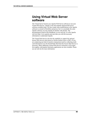 THE VIRTUAL SERVER HANDBOOK




                              Using Virtual Web Server
                              software
                              The Virtual Server System uses Apache Web Server software to run your
                              Virtual Web Service. Apache is the most popular and powerful server
                              software available today. We have made some modifications to the Apache
                              software to extend its flexibility and power, but it is essentially the same
                              Apache software you may already be familiar with already. The
                              documentation found in this Handbook, on our web site, or at the Apache
                              web site (http://www.apache.org/) provides you with the necessary
                              information to understand Apache.
                              The Virtual Web Service also has the capability to support the optional
                              Secure Web Service (also known as Secure Socket Layer or SSL). If you
                              are conducting any kind of sensitive transactions (such as collecting credit
                              card information) over the World Wide Web then the Secure Web Service is
                              necessary. Many additional Virtual Web Service extensions, CGI scripts,
                              Java applets, and popular third party applications are also available. Please
                              see our web site for more information.




COPYRIGHT  1999 DIGITAL TOOLS LLC.                                                                     89
 