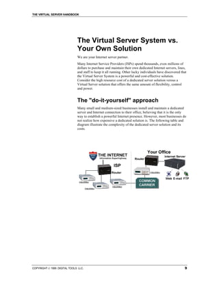 THE VIRTUAL SERVER HANDBOOK




                              The Virtual Server System vs.
                              Your Own Solution
                              We are your Internet server partner.
                              Many Internet Service Providers (ISPs) spend thousands, even millions of
                              dollars to purchase and maintain their own dedicated Internet servers, lines,
                              and staff to keep it all running. Other lucky individuals have discovered that
                              the Virtual Server System is a powerful and cost-effective solution.
                              Consider the high resource cost of a dedicated server solution versus a
                              Virtual Server solution that offers the same amount of flexibility, control
                              and power.


                              The "do-it-yourself" approach
                              Many small and medium-sized businesses install and maintain a dedicated
                              server and Internet connection to their office, believing that it is the only
                              way to establish a powerful Internet presence. However, most businesses do
                              not realize how expensive a dedicated solution is. The following table and
                              diagram illustrate the complexity of the dedicated server solution and its
                              costs.




COPYRIGHT  1999 DIGITAL TOOLS LLC.                                                                       9
 