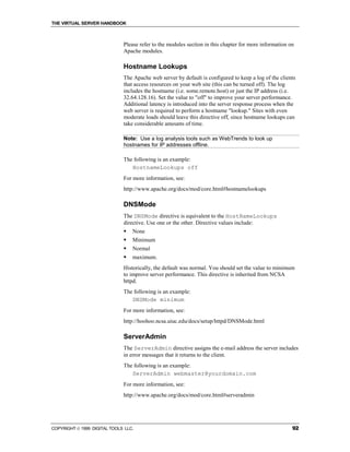 THE VIRTUAL SERVER HANDBOOK



                              Please refer to the modules section in this chapter for more information on
                              Apache modules.

                              Hostname Lookups
                              The Apache web server by default is configured to keep a log of the clients
                              that access resources on your web site (this can be turned off). The log
                              includes the hostname (i.e. some.remote.host) or just the IP address (i.e.
                              32.64.128.16). Set the value to "off" to improve your server performance.
                              Additional latency is introduced into the server response process when the
                              web server is required to perform a hostname "lookup." Sites with even
                              moderate loads should leave this directive off, since hostname lookups can
                              take considerable amounts of time.

                              Note: Use a log analysis tools such as WebTrends to look up
                              hostnames for IP addresses offline.

                              The following is an example:
                                 HostnameLookups off
                              For more information, see:
                              http://www.apache.org/docs/mod/core.html#hostnamelookups

                              DNSMode
                              The DNSMode directive is equivalent to the HostNameLookups
                              directive. Use one or the other. Directive values include:
                              !   None
                              !   Minimum
                              !   Normal
                              !   maximum.
                              Historically, the default was normal. You should set the value to minimum
                              to improve server performance. This directive is inherited from NCSA
                              httpd.
                              The following is an example:
                                 DNSMode minimum
                              For more information, see:
                              http://hoohoo.ncsa.uiuc.edu/docs/setup/httpd/DNSMode.html

                              ServerAdmin
                              The ServerAdmin directive assigns the e-mail address the server includes
                              in error messages that it returns to the client.
                              The following is an example:
                                 ServerAdmin webmaster@yourdomain.com
                              For more information, see:
                              http://www.apache.org/docs/mod/core.html#serveradmin




COPYRIGHT  1999 DIGITAL TOOLS LLC.                                                                     92
 
