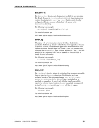 THE VIRTUAL SERVER HANDBOOK



                              ServerRoot
                              The ServerRoot directive sets the directory in which the server resides.
                              The default directory is /usr/local/etc/httpd, since this directory
                              contains the subdirectories conf/ and logs/. Relative paths for other
                              configuration files are assumed to be defined with respect to the
                              ServerRoot directory.
                              The following is an example:
                                 ServerRoot /usr/local/etc/httpd
                              For more information, see:
                              http://www.apache.org/docs/mod/core.html#serverroot

                              ErrorLog
                              When your web server encounters an error it will use the definition
                              specified in the ErrorLog directive to handle the error. Typically, a filename
                              is specified to which your web server appends the error information. If the
                              filename definition does not begin with a slash (/) then it is assumed to be
                              relative to the ServerRoot. If the filename begins with a pipe (|) then it is
                              assumed to be a command which is to be spawned by the web server to
                              handle the error information.
                              The following is an example:
                                 ErrorLog logs/error_log
                              For more information, see:
                              http://www.apache.org/docs/mod/core.html#errorlog

                              LogLevel
                              The LogLevel directive adjusts the verbosity of the messages recorded in
                              the error logs (see ErrorLog directive). The following levels are
                              available, in order of decreasing significance: emerg, alert, crit,
                              error, warn, notice, info, debug. When a particular level is
                              specified, messages from all other levels of higher significance will be
                              reported as well; i.e. when a log level of warn is specified, messages with
                              levels of emerg, alert, crit, and error will also be logged.
                              The following is an example:
                                 LogLevel warn
                              For more information, see:
                              http://www.apache.org/docs/mod/core.html#loglevel




COPYRIGHT  1999 DIGITAL TOOLS LLC.                                                                      93
 