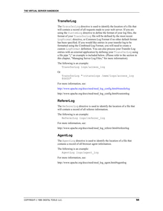 THE VIRTUAL SERVER HANDBOOK



                              TransferLog
                              The TransferLog directive is used to identify the location of a file that
                              will contain a record of all requests made to your web server. If you are
                              using the CustomLog directive to define the format of your log files, the
                              format of your TransferLog file will be defined by the most recent
                              LogFormat directive, or Common Log Format if no other default format
                              has been specified. If you would like entries in your transfer log to be
                              formatted using the Combined Log Format, you will need to create a
                              custom LogFormat definition. You can also process your Transfer Log
                              entries with an external application by defining your TransferLog using
                              a file pipe "|," an example is included below. (Please refer to the section in
                              this chapter, "Managing Server Log Files," for more information).
                              The following is an example:
                                 TransferLog logs/access_log
                              Or
                                   TransferLog "|rotatelogs /www/logs/access_log
                                   86400"
                              For more information, see:
                              http://www.apache.org/docs/mod/mod_log_config.html#transferlog
                              http://www.apache.org/docs/mod/mod_log_config.html#customlog

                              RefererLog
                              The RefererLog directive is used to identify the location of a file that
                              will contain a record of all referrer information.
                              The following is an example:
                                 RefererLog logs/referer_log
                              For more information, see:
                              http://www.apache.org/docs/mod/mod_log_referer.html#refererlog

                              AgentLog
                              The AgentLog directive is used to identify the location of a file that
                              contains a record of all browser agent information.
                              The following is an example:
                                 AgentLog logs/agent_log
                              For more information, see:
                              http://www.apache.org/docs/mod/mod_log_agent.html#agentlog




COPYRIGHT  1999 DIGITAL TOOLS LLC.                                                                       94
 