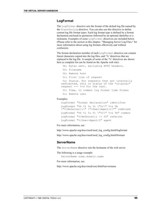 THE VIRTUAL SERVER HANDBOOK



                              LogFormat
                              The LogFormat directive sets the format of the default log file named by
                              the TransferLog directive. You can also use this directive to define
                              custom log file format types. Each log format type is defined by a format
                              declaration enclosed in quotations followed by an optional identifier or a
                              nickname. Examples of some LogFormat directives are included below.
                              (Please refer to the section in this chapter, "Managing Server Log Files," for
                              more information about using log formats effectively and without
                              confusion).
                              The format declaration member of each LogFormat directive can contain
                              literal characters copied into the log files, and ‘%’ directives that are
                              replaced in the log file. A sample of some of the ‘%’ directives are shown
                              here (a complete list can be found on the Apache web site):
                                    %b: Bytes sent, excluding HTTP headers.
                                    %f: Filename
                                    %h: Remote host
                                    %r: First line of request
                                    %s: Status. For requests that got internally
                                   redirected, this is status of the *original*
                                   request --- %>s for the last.
                                    %t: Time, in common log format time format
                                    %u: Remote user
                              Examples:
                                 Logformat "format declaration" identifier
                                 LogFormat "%h %l %u %t "%r" %>s %b
                                 "%{Referrer}i" "{User-Agent}i"" combined
                                 LogFormat "%h %l %u %t "%r" %>s %b" common
                                 LogFormat "%{Referrer}i -> %U" referrer
                                 LogFormat "%{User-Agent}I" agent
                              For more information, see:
                              http://www.apache.org/docs/mod/mod_log_config.html#logformat
                              http://www.apache.org/docs/mod/mod_log_config.html#formats

                              ServerName
                              The ServerName directive sets the hostname of the web server.
                              The following is a usage example:
                                 ServerName some.domain.name
                              For more information, see:
                              http://www.apache.org/docs/mod/core.html#servername




COPYRIGHT  1999 DIGITAL TOOLS LLC.                                                                      95
 