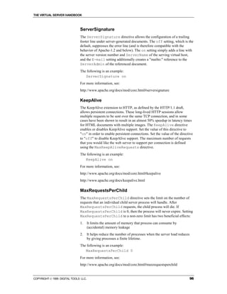 THE VIRTUAL SERVER HANDBOOK



                              ServerSignature
                              The ServerSignature directive allows the configuration of a trailing
                              footer line under server-generated documents. The off setting, which is the
                              default, suppresses the error line (and is therefore compatible with the
                              behavior of Apache-1.2 and below). The on setting simply adds a line with
                              the server version number and ServerName of the serving virtual host,
                              and the E-mail setting additionally creates a "mailto:" reference to the
                              ServerAdmin of the referenced document.
                              The following is an example:
                                 ServerSignature on
                              For more information, see:
                              http://www.apache.org/docs/mod/core.html#serversignature

                              KeepAlive
                              The KeepAlive extension to HTTP, as defined by the HTTP/1.1 draft,
                              allows persistent connections. These long-lived HTTP sessions allow
                              multiple requests to be sent over the same TCP connection, and in some
                              cases have been shown to result in an almost 50% speedup in latency times
                              for HTML documents with multiple images. The KeepAlive directive
                              enables or disables KeepAlive support. Set the value of this directive to
                              "on" in order to enable persistent connections. Set the value of the directive
                              to "off" to disable KeepAlive support. The maximum number of requests
                              that you would like the web server to support per connection is defined
                              using the MaxKeepAliveRequests directive.
                              The following is an example:
                                 KeepAlive on
                              For more information, see:
                              http://www.apache.org/docs/mod/core.html#keepalive
                              http://www.apache.org/docs/keepalive.html

                              MaxRequestsPerChild
                              The MaxRequestsPerChild directive sets the limit on the number of
                              requests that an individual child server process will handle. After
                              MaxRequestsPerChild requests, the child process will die. If
                              MaxRequestsPerChild is 0, then the process will never expire. Setting
                              MaxRequestsPerChild to a non-zero limit has two beneficial effects:
                              1.      It limits the amount of memory that process can consume by
                                      (accidental) memory leakage
                              2.      It helps reduce the number of processes when the server load reduces
                                      by giving processes a finite lifetime.
                              The following is an example:
                                 MaxRequestsPerChild 0
                              For more information, see:
                              http://www.apache.org/docs/mod/core.html#maxrequestsperchild


COPYRIGHT  1999 DIGITAL TOOLS LLC.                                                                          96
 