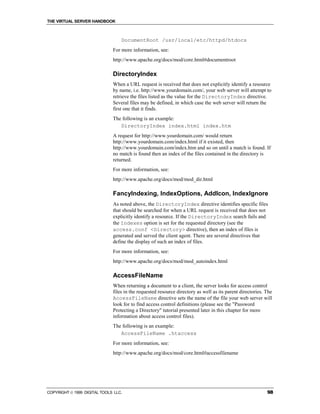THE VIRTUAL SERVER HANDBOOK



                                  DocumentRoot /usr/local/etc/httpd/htdocs
                              For more information, see:
                              http://www.apache.org/docs/mod/core.html#documentroot

                              DirectoryIndex
                              When a URL request is received that does not explicitly identify a resource
                              by name, i.e. http://www.yourdomain.com/, your web server will attempt to
                              retrieve the files listed as the value for the DirectoryIndex directive.
                              Several files may be defined, in which case the web server will return the
                              first one that it finds.
                              The following is an example:
                                 DirectoryIndex index.html index.htm
                              A request for http://www.yourdomain.com/ would return
                              http://www.yourdomain.com/index.html if it existed, then
                              http://www.yourdomain.com/index.htm and so on until a match is found. If
                              no match is found then an index of the files contained in the directory is
                              returned.
                              For more information, see:
                              http://www.apache.org/docs/mod/mod_dir.html

                              FancyIndexing, IndexOptions, AddIcon, IndexIgnore
                              As noted above, the DirectoryIndex directive identifies specific files
                              that should be searched for when a URL request is received that does not
                              explicitly identify a resource. If the DirectoryIndex search fails and
                              the Indexes option is set for the requested directory (see the
                              access.conf <Directory> directive), then an index of files is
                              generated and served the client agent. There are several directives that
                              define the display of such an index of files.
                              For more information, see:
                              http://www.apache.org/docs/mod/mod_autoindex.html

                              AccessFileName
                              When returning a document to a client, the server looks for access control
                              files in the requested resource directory as well as its parent directories. The
                              AccessFileName directive sets the name of the file your web server will
                              look for to find access control definitions (please see the "Password
                              Protecting a Directory" tutorial presented later in this chapter for more
                              information about access control files).
                              The following is an example:
                                 AccessFileName .htaccess
                              For more information, see:
                              http://www.apache.org/docs/mod/core.html#accessfilename




COPYRIGHT  1999 DIGITAL TOOLS LLC.                                                                        98
 
