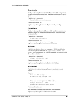 THE VIRTUAL SERVER HANDBOOK



                              TypesConfig
                              The TypesConfig directive identifies the location of the configuration
                              file which contains information about how file extensions match to MIME
                              types.
                              The following is an example:
                                 TypesConfig conf/mime.types
                              For more information, see:
                              http://www.apache.org/docs/mod/mod_mime.html#typesconfig

                              DefaultType
                              The DefaultType directive defines a MIME type for resources on your
                              web server that do not match file extensions found in your MIME types
                              configuration file.
                              The following is an example:
                                 DefaultType text/plain
                              For more information, see:
                              http://www.apache.org/docs/mod/core.html#defaulttype

                              AddType
                              The AddType directive allows you to add a new MIME type definition
                              without editing the file defined by the TypesConfig directive. Your
                              mime.types configuration file is fairly complete so you will rarely need
                              the AddType directive.
                              The following is an example:
                                 AddType text/plain .txt
                              For more information, see:
                              http://www.apache.org/docs/mod/mod_mime.html#addtype

                              AddHandler
                              The AddHandler directive maps a filename extension to a special
                              handler.
                              Examples:
                                 # To use CGI scripts:
                                 #AddHandler cgi-script .cgi


                                  # To use server-parsed HTML files
                                  AddType text/html .shtml
                                  AddHandler server-parsed .shtml
                              For more information, see:
                              http://www.apache.org/docs/mod/mod_mime.html#addhandler
                              http://www.apache.org/docs/handler.html#addhandler


COPYRIGHT  1999 DIGITAL TOOLS LLC.                                                                 99
 