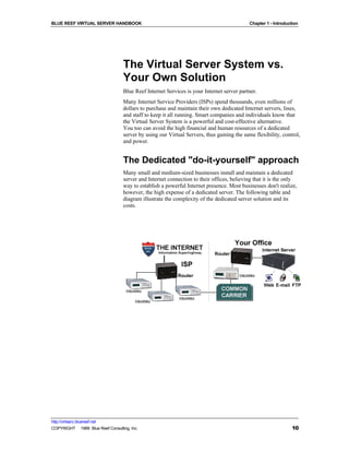BLUE REEF VIRTUAL SERVER HANDBOOK                                                           Chapter 1 - Introduction




                                   The Virtual Server System vs.
                                   Your Own Solution
                                   Blue Reef Internet Services is your Internet server partner.
                                   Many Internet Service Providers (ISPs) spend thousands, even millions of
                                   dollars to purchase and maintain their own dedicated Internet servers, lines,
                                   and staff to keep it all running. Smart companies and individuals know that
                                   the Virtual Server System is a powerful and cost-effective alternative.
                                   You too can avoid the high financial and human resources of a dedicated
                                   server by using our Virtual Servers, thus gaining the same flexibility, control,
                                   and power.


                                   The Dedicated "do-it-yourself" approach
                                   Many small and medium-sized businesses install and maintain a dedicated
                                   server and Internet connection to their offices, believing that it is the only
                                   way to establish a powerful Internet presence. Most businesses don't realize,
                                   however, the high expense of a dedicated server. The following table and
                                   diagram illustrate the complexity of the dedicated server solution and its
                                   costs.




http://virtserv.bluereef.net
COPYRIGHT © 1999 Blue Reef Consulting, Inc.                                                                      10
 
