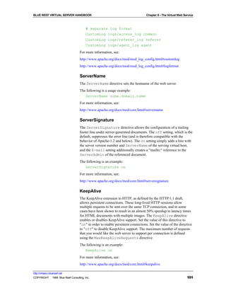 BLUE REEF VIRTUAL SERVER HANDBOOK                                                Chapter 8 - The Virtual Web Service



                                        # separate log format
                                        CustomLog logs/access_log common
                                        CustomLog logs/referer_log referer
                                        CustomLog logs/agent_log agent
                                   For more information, see:
                                   http://www.apache.org/docs/mod/mod_log_config.html#customlog
                                   http://www.apache.org/docs/mod/mod_log_config.html#logformat

                                   ServerName
                                   The ServerName directive sets the hostname of the web server.
                                   The following is a usage example:
                                      ServerName some.domain.name
                                   For more information, see:
                                   http://www.apache.org/docs/mod/core.html#servername

                                   ServerSignature
                                   The ServerSignature directive allows the configuration of a trailing
                                   footer line under server-generated documents. The off setting, which is the
                                   default, suppresses the error line (and is therefore compatible with the
                                   behavior of Apache-1.2 and below). The on setting simply adds a line with
                                   the server version number and ServerName of the serving virtual host,
                                   and the E-mail setting additionally creates a "mailto:" reference to the
                                   ServerAdmin of the referenced document.
                                   The following is an example:
                                      ServerSignature on
                                   For more information, see:
                                   http://www.apache.org/docs/mod/core.html#serversignature

                                   KeepAlive
                                   The KeepAlive extension to HTTP, as defined by the HTTP/1.1 draft,
                                   allows persistent connections. These long-lived HTTP sessions allow
                                   multiple requests to be sent over the same TCP connection, and in some
                                   cases have been shown to result in an almost 50% speedup in latency times
                                   for HTML documents with multiple images. The KeepAlive directive
                                   enables or disables KeepAlive support. Set the value of this directive to
                                   "on" in order to enable persistent connections. Set the value of the directive
                                   to "off" to disable KeepAlive support. The maximum number of requests
                                   that you would like the web server to support per connection is defined
                                   using the MaxKeepAliveRequests directive.
                                   The following is an example:
                                      KeepAlive on
                                   For more information, see:
                                   http://www.apache.org/docs/mod/core.html#keepalive

http://virtserv.bluereef.net
COPYRIGHT © 1999 Blue Reef Consulting, Inc.                                                                    101
 