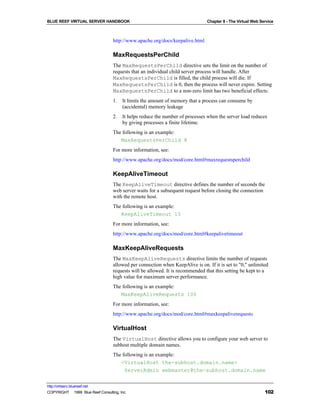 BLUE REEF VIRTUAL SERVER HANDBOOK                                               Chapter 8 - The Virtual Web Service



                                   http://www.apache.org/docs/keepalive.html

                                   MaxRequestsPerChild
                                   The MaxRequestsPerChild directive sets the limit on the number of
                                   requests that an individual child server process will handle. After
                                   MaxRequestsPerChild is filled, the child process will die. If
                                   MaxRequestsPerChild is 0, then the process will never expire. Setting
                                   MaxRequestsPerChild to a non-zero limit has two beneficial effects:
                                   1.   It limits the amount of memory that a process can consume by
                                        (accidental) memory leakage
                                   2.   It helps reduce the number of processes when the server load reduces
                                        by giving processes a finite lifetime.
                                   The following is an example:
                                      MaxRequestsPerChild 8
                                   For more information, see:
                                   http://www.apache.org/docs/mod/core.html#maxrequestsperchild

                                   KeepAliveTimeout
                                   The KeepAliveTimeout directive defines the number of seconds the
                                   web server waits for a subsequent request before closing the connection
                                   with the remote host.
                                   The following is an example:
                                      KeepAliveTimeout 15
                                   For more information, see:
                                   http://www.apache.org/docs/mod/core.html#keepalivetimeout

                                   MaxKeepAliveRequests
                                   The MaxKeepAliveRequests directive limits the number of requests
                                   allowed per connection when KeepAlive is on. If it is set to "0," unlimited
                                   requests will be allowed. It is recommended that this setting be kept to a
                                   high value for maximum server performance.
                                   The following is an example:
                                      MaxKeepAliveRequests 100
                                   For more information, see:
                                   http://www.apache.org/docs/mod/core.html#maxkeepaliverequests

                                   VirtualHost
                                   The VirtualHost directive allows you to configure your web server to
                                   subhost multiple domain names.
                                   The following is an example:
                                      <VirtualHost the-subhost.domain.name>
                                        ServerAdmin webmaster@the-subhost.domain.name

http://virtserv.bluereef.net
COPYRIGHT © 1999 Blue Reef Consulting, Inc.                                                                   102
 