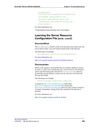 BLUE REEF VIRTUAL SERVER HANDBOOK                                               Chapter 8 - The Virtual Web Service



                                         DocumentRoot
                                        /usr/local/etc/httpd/htdocs/subhost-dir
                                         ServerName subhostdomain.com
                                         ErrorLog logs/subhost-error_log
                                         TransferLog logs/subhost-access_log
                                        </VirtualHost>
                                   For more information, see:
                                   "Understanding Virtual Hosting" later in this chapter.


                                   Learning the Server Resource
                                   Configuration File (srm.conf)
                                   DocumentRoot
                                   The DocumentRoot directive refers to the directory from which your web
                                   server retrieves files. Your web content should reside in this directory.
                                   The following is an example:
                                      DocumentRoot /usr/local/etc/httpd/htdocs
                                   For more information, see:
                                   http://www.apache.org/docs/mod/core.html#documentroot

                                   DirectoryIndex
                                   When a URL request is received that does not explicitly identify a resource
                                   by name, i.e. http://www.yourdomain.com/, your web server will attempt to
                                   retrieve the files listed as the value for the DirectoryIndex directive.
                                   Several files may be defined, in which case the web server will return the
                                   first one that it finds.
                                   The following is an example:
                                      DirectoryIndex index.html index.htm
                                   A request for http://www.yourdomain.com/ would return
                                   http://www.yourdomain.com/index.html if it existed, then
                                   http://www.yourdomain.com/index.htm and so on until a match is found. If
                                   no match is found then a listing of the files contained in the directory is
                                   returned.
                                   For more information, see:
                                   http://www.apache.org/docs/mod/mod_dir.html




http://virtserv.bluereef.net
COPYRIGHT © 1999 Blue Reef Consulting, Inc.                                                                   103
 