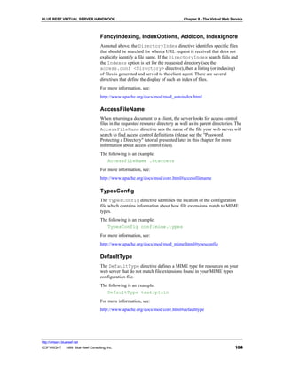 BLUE REEF VIRTUAL SERVER HANDBOOK                                                 Chapter 8 - The Virtual Web Service



                                   FancyIndexing, IndexOptions, AddIcon, IndexIgnore
                                   As noted above, the DirectoryIndex directive identifies specific files
                                   that should be searched for when a URL request is received that does not
                                   explicitly identify a file name. If the DirectoryIndex search fails and
                                   the Indexes option is set for the requested directory (see the
                                   access.conf <Directory> directive), then a listing (or indexing)
                                   of files is generated and served to the client agent. There are several
                                   directives that define the display of such an index of files.
                                   For more information, see:
                                   http://www.apache.org/docs/mod/mod_autoindex.html

                                   AccessFileName
                                   When returning a document to a client, the server looks for access control
                                   files in the requested resource directory as well as its parent directories. The
                                   AccessFileName directive sets the name of the file your web server will
                                   search to find access control definitions (please see the "Password
                                   Protecting a Directory" tutorial presented later in this chapter for more
                                   information about access control files).
                                   The following is an example:
                                      AccessFileName .htaccess
                                   For more information, see:
                                   http://www.apache.org/docs/mod/core.html#accessfilename

                                   TypesConfig
                                   The TypesConfig directive identifies the location of the configuration
                                   file which contains information about how file extensions match to MIME
                                   types.
                                   The following is an example:
                                      TypesConfig conf/mime.types
                                   For more information, see:
                                   http://www.apache.org/docs/mod/mod_mime.html#typesconfig

                                   DefaultType
                                   The DefaultType directive defines a MIME type for resources on your
                                   web server that do not match file extensions found in your MIME types
                                   configuration file.
                                   The following is an example:
                                      DefaultType text/plain
                                   For more information, see:
                                   http://www.apache.org/docs/mod/core.html#defaulttype




http://virtserv.bluereef.net
COPYRIGHT © 1999 Blue Reef Consulting, Inc.                                                                     104
 