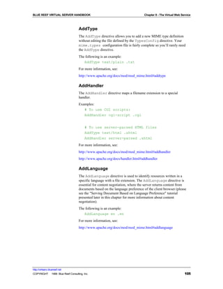 BLUE REEF VIRTUAL SERVER HANDBOOK                                             Chapter 8 - The Virtual Web Service



                                   AddType
                                   The AddType directive allows you to add a new MIME type definition
                                   without editing the file defined by the TypesConfig directive. Your
                                   mime.types configuration file is fairly complete so you’ll rarely need
                                   the AddType directive.
                                   The following is an example:
                                      AddType text/plain .txt
                                   For more information, see:
                                   http://www.apache.org/docs/mod/mod_mime.html#addtype

                                   AddHandler
                                   The AddHandler directive maps a filename extension to a special
                                   handler.
                                   Examples:
                                      # To use CGI scripts:
                                      AddHandler cgi-script .cgi


                                        # To use server-parsed HTML files
                                        AddType text/html .shtml
                                        AddHandler server-parsed .shtml
                                   For more information, see:
                                   http://www.apache.org/docs/mod/mod_mime.html#addhandler
                                   http://www.apache.org/docs/handler.html#addhandler

                                   AddLanguage
                                   The AddLanguage directive is used to identify resources written in a
                                   specific language with a file extension. The AddLanguage directive is
                                   essential for content negotiation, where the server returns content from
                                   documents based on the language preference of the client browser (please
                                   see the "Serving Document Based on Language Preference" tutorial
                                   presented later in this chapter for more information about content
                                   negotiation).
                                   The following is an example:
                                      AddLanguage en .en
                                   For more information, see:
                                   http://www.apache.org/docs/mod/mod_mime.html#addlanguage




http://virtserv.bluereef.net
COPYRIGHT © 1999 Blue Reef Consulting, Inc.                                                                 105
 