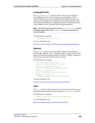 BLUE REEF VIRTUAL SERVER HANDBOOK                                              Chapter 8 - The Virtual Web Service



                                   LanguagePriority
                                   The LanguagePriority directive allows you to give precedence to
                                   some languages in case of a "tie" during content negotiation or if the
                                   browser client does not specify a language priority (older browsers). You
                                   simply list the languages in decreasing order of preference (please see the
                                   "Serving Document Based on Language Preference" tutorial presented later
                                   in this chapter for more information about content negotiation).

                                   Note: Use of this directive requires that the mod_negotiation module
                                   be loaded. Please refer to the LoadModule directive explanation for
                                   more information.

                                   The following is an example:
                                      LanguagePriority en fr de
                                   For more information, see:
                                   http://www.apache.org/docs/mod/mod_negotiation.html#languagepriority

                                   Redirect
                                   The Redirect directive is used to redirect absolute URL pathnames to
                                   absolute URL addresses. This is especially useful if you have resources that
                                   have moved from one location to another and want to "redirect" requests for
                                   the document at the old location to the new location.
                                   The following is an example:
                                      Redirect /path/file.html
                                      http://somewhere.else/file.html
                                      Redirect /path/file.html
                                      http://yourdomain.com/newfile.html
                                      Redirect /directory
                                      http://somewhere.else/directory/
                                      Redirect /directory
                                      http://yourdomain.com/newdirectory/
                                   For more information, see:
                                   http://www.apache.org/docs/mod/mod_alias.html#redirect

                                   Alias
                                   The Alias directive allows documents to be stored in the local file system
                                   other than under the directory defined using the DocumentRoot directive.
                                   The following is an example:
                                      Alias icons /usr/local/etc/httpd/icons
                                   For more information, see:
                                   http://www.apache.org/docs/mod/mod_alias.html#alias




http://virtserv.bluereef.net
COPYRIGHT © 1999 Blue Reef Consulting, Inc.                                                                  106
 