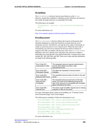 BLUE REEF VIRTUAL SERVER HANDBOOK                                                 Chapter 8 - The Virtual Web Service



                                   ScriptAlias
                                   The ScriptAlias directive has the same behavior as the Alias
                                   directive, except that in addition to defining an alias definition, the directive
                                   also marks the target directory as containing CGI scripts.
                                   The following is an example:
                                      ScriptAlias /cgi-bin/ /usr/local/etc/httpd/cgi-
                                      bin/
                                   For more information, see:
                                   http://www.apache.org/docs/mod/mod_alias.html#scriptalias

                                   ErrorDocument
                                   The ErrorDocument directive defines the location of documents that
                                   should be displayed or scripts that should be invoked when the server
                                   encounters an error. The directive can map the error codes to documents or
                                   scripts on your local server or on a remote server. When the error code is
                                   encountered, you web server instructs the browser client to redirect its
                                   request to the URL you define with the error code. If no ErrorDocument
                                   definition exists for a specific error code then your web server outputs a
                                   hardcoded error message that it has defined internally. Common error codes
                                   include 401, 403, 404, 406, and 500. Those error codes and their definitions
                                   are found in the following table:


                                     Error Code 401 –         The requested resource required authentication,
                                     Authorization Failed     and the client failed to provide a valid
                                                              login/password pair.
                                     Error Code 403 –         The client has requested a resource that is
                                     Permission Denied        forbidden.
                                     Error Code 404 –         The requested resource does not exist on the web
                                     Resource Not Found       server.
                                     Error Code 406 –         The requested resource was found on the web
                                     Resource Not             server, but could not be delivered because the
                                     Acceptable               type of the resource is incompatible with accepted
                                                              types indicated by the client.
                                     Error Code 500 –         The server could not fulfill a request due to missing
                                     Internal Error           programs or files on the server.

                                   For more information about custom error handling, see "Creating Custom
                                   Error Document Pages" later in this chapter.
                                   The following are examples of what error documents to use:
                                      ErrorDocument 401 /error_docs/subscribe.html
                                      ErrorDocument 403 /error_docs/denied.html
                                      ErrorDocument 404 /error_docs/notfound.html
                                      ErrorDocument 406 /cgi-
                                      bin/error_scripts/language_handler.pl
                                      ErrorDocument 500 /cgi-
                                      bin/error_scripts/script_error.pl
                                   For more information, see:

http://virtserv.bluereef.net
COPYRIGHT © 1999 Blue Reef Consulting, Inc.                                                                     107
 