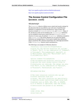 BLUE REEF VIRTUAL SERVER HANDBOOK                                             Chapter 8 - The Virtual Web Service



                                   http://www.apache.org/docs/mod/core.html#errordocument
                                   http://www.apache.org/docs/custom-error.html


                                   The Access Control Configuration File
                                   (access.conf)
                                   <Directory>
                                   The Directory directive defines access control and security settings for
                                   the directories that are accessible by your web server. Each Directory
                                   definition is comprised of several sub-directives. Some of these sub-
                                   directives include Options, AllowOveride, and <Limit>. Many of
                                   the sub-directives that can be included in the <Directory> definitions
                                   can be included in local access control files (see AccessFileName
                                   directive). In most cases, the default <Directory> definitions included in
                                   your access.conf file will be adequate for you needs (the default
                                   definitions are included below). If you need to modify these definitions,
                                   please consult the URL references listed below for a thorough presentation
                                   of the <Directory> directive and its sub-directives.
                                   The following is an example of a Directory directive:
                                      <Directory /usr/local/etc/httpd/htdocs>
                                      # Value for the Options directive can include:
                                      # "None", "All", or any combination of "Indexes",
                                      # "Includes", "FollowSymLinks", ExecCGI", or
                                      # "MultiViews". Note that "MultiViews" isn't
                                      # included with "All".

                                        Options Indexes FollowSymLinks
                                        # The AllowOverride directive controls which
                                        # options the local access control files in
                                        # directories can override. The values can also
                                        # be "All", or any combination of "Options",
                                        # "FileInfo", "AuthConfig", and "Limit".

                                        AllowOverride None

                                        #     The Limit directive controls who can get
                                        #     access resources from your
                                        #     server. The Limit directive can specifically
                                        #     identify access restrictions made using such
                                        #     methods such as POST, GET, PUT, or DELETE.
                                        #     If no method is specified, then the access
                                        #     restrictions are placed on all methods.

                                        <Limit>
                                        order allow, deny
                                        allow from all


http://virtserv.bluereef.net
COPYRIGHT © 1999 Blue Reef Consulting, Inc.                                                                 108
 
