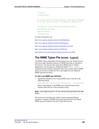 BLUE REEF VIRTUAL SERVER HANDBOOK                                             Chapter 8 - The Virtual Web Service



                                        </Limit>
                                        </Directory>

                                        # /usr/local/etc/httpd/cgi-bin should be changed
                                        # to the value of your ScriptAlias definition.

                                        <Directory /usr/local/etc/httpd/cgi-bin>
                                        AllowOverride None
                                        Options None
                                        </Directory>
                                   For more information, see:
                                   http://www.apache.org/docs/mod/core.html#directory
                                   http://www.apache.org/docs/mod/core.html#options
                                   http://www.apache.org/docs/mod/core.html#allowoverride
                                   http://www.apache.org/docs/mod/core.html#limit
                                   http://hoohoo.ncsa.uiuc.edu/docs/setup/access/Overview.html


                                   The MIME Types File (mime.types)
                                   The MIME Types configuration file determines how your Virtual Server's
                                   web server maps filename extensions to MIME types that are returned to
                                   the browser. Your browser then maps these MIME types to "helper"
                                   applications or in-line plug-ins. Though the default "mime.types"
                                   configuration file includes a definition of the most common known MIME
                                   types, you are free to modify the file to add support for any additional
                                   MIME type that you desire.

                                   To add a new MIME type definition
                                   1. Append the definition to the existing MIME types in the file in the
                                       following format:
                                      type/subtype extension1 extension2 … extensionN
                                        (where "type/subtype" is the MIME type of the document whose
                                        filename ends with one of the extensions listed.)

                                   Note: Lines beginning with a "#" are comment lines ignored by the web
                                   server.

                                   The extension list includes any number of space-separated filename
                                   extensions. Examples of MIME type entries can be found in the default
                                   MIME types file included with your Virtual Web Service.




http://virtserv.bluereef.net
COPYRIGHT © 1999 Blue Reef Consulting, Inc.                                                                 109
 