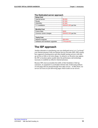 BLUE REEF VIRTUAL SERVER HANDBOOK                                                           Chapter 1 - Introduction




                                   The Dedicated server approach
                                     Setup Cost
                                     Internet server                            $5,000
                                     Router                                     $1,500
                                     CSU/DSU                                    $1,000
                                     T-1 installation                           $300-$1,000 per line

                                     Monthly Cost
                                     Frame relay                                $200
                                     Common carrier charges                     $300-$1,000 per line

                                     Yearly Cost
                                     Network engineer                           $55,000+
                                     Software and hardware upgrades             (Thousands)


                                   The ISP approach
                                   Another alternative to purchasing your own dedicated server is to "co-locate"
                                   your Internet presence with you Internet Service Provider (ISP). ISPs usually
                                   have aggressive hosting prices and often bundle hosting services with dial-
                                   up services at little or no extra charge. As attractive as the price may appear,
                                   the ISP co-location option usually lacks the performance and technology
                                   necessary to establish an effective Internet presence.
                                   Because ISPs must accomodate the traffic of their hundreds of dial-up
                                   customers, its equipment is overloaded with the task of delivering millions
                                   of web pages that are passed through from other servers. At Blue Reef, our
                                   servers can focus on just delivering pages which reside on our servers.




http://virtserv.bluereef.net
COPYRIGHT © 1999 Blue Reef Consulting, Inc.                                                                      11
 
