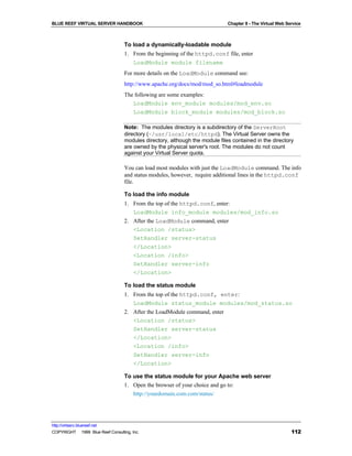 BLUE REEF VIRTUAL SERVER HANDBOOK                                             Chapter 8 - The Virtual Web Service



                                   To load a dynamically-loadable module
                                   1. From the beginning of the httpd.conf file, enter
                                      LoadModule module filename
                                   For more details on the LoadModule command see:
                                   http://www.apache.org/docs/mod/mod_so.html#loadmodule
                                   The following are some examples:
                                      LoadModule env_module modules/mod_env.so
                                      LoadModule block_module modules/mod_block.so

                                   Note: The modules directory is a subdirectory of the ServerRoot
                                   directory (~/usr/local/etc/httpd). The Virtual Server owns the
                                   modules directory, although the module files contained in the directory
                                   are owned by the physical server's root. The modules do not count
                                   against your Virtual Server quota.

                                   You can load most modules with just the LoadModule command. The info
                                   and status modules, however, require additional lines in the httpd.conf
                                   file.

                                   To load the info module
                                   1. From the top of the httpd.conf, enter:
                                      LoadModule info_module modules/mod_info.so
                                   2. After the LoadModule command, enter
                                      <Location /status>
                                      SetHandler server-status
                                      </Location>
                                      <Location /info>
                                      SetHandler server-info
                                      </Location>

                                   To load the status module
                                   1. From the top of the httpd.conf, enter:
                                      LoadModule status_module modules/mod_status.so
                                   2. After the LoadModule command, enter
                                      <Location /status>
                                      SetHandler server-status
                                      </Location>
                                      <Location /info>
                                      SetHandler server-info
                                      </Location>

                                   To use the status module for your Apache web server
                                   1. Open the browser of your choice and go to:
                                        http://yourdomain.com.com/status/




http://virtserv.bluereef.net
COPYRIGHT © 1999 Blue Reef Consulting, Inc.                                                                 112
 