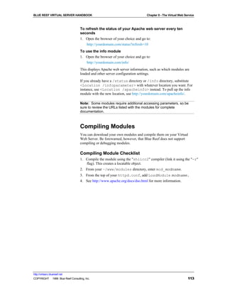 BLUE REEF VIRTUAL SERVER HANDBOOK                                            Chapter 8 - The Virtual Web Service



                                   To refresh the status of your Apache web server every ten
                                   seconds
                                   1. Open the browser of your choice and go to:
                                       http://yourdomain.com/status?refresh=10
                                   To use the info module
                                   1. Open the browser of your choice and go to:
                                      http://yourdomain.com/info/
                                   This displays Apache web server information, such as which modules are
                                   loaded and other server configuration settings.
                                   If you already have a /status directory or /info directory, substitute
                                   <Location /infoparameter> with whatever location you want. For
                                   instance, use <Location /apacheinfo> instead. To pull up the info
                                   module with the new location, use http://yourdomain.com/apacheinfo/.

                                   Note: Some modules require additional accessing parameters, so be
                                   sure to review the URLs listed with the modules for complete
                                   documentation.



                                   Compiling Modules
                                   You can download your own modules and compile them on your Virtual
                                   Web Server. Be forewarned, however, that Blue Reef does not support
                                   compiling or debugging modules.

                                   Compiling Module Checklist
                                   1. Compile the module using the "shlicc2" compiler (link it using the "-r"
                                      flag). This creates a locatable object.
                                   2. From your ~/www/modules directory, enter mod_modname.
                                   3. From the top of your httpd.conf, add LoadModule modname.
                                   4. See http://www.apache.org/docs/dso.html for more information.




http://virtserv.bluereef.net
COPYRIGHT © 1999 Blue Reef Consulting, Inc.                                                                113
 