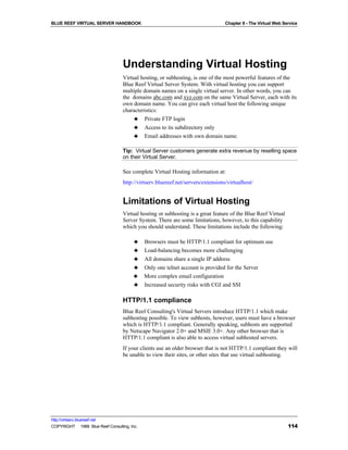 BLUE REEF VIRTUAL SERVER HANDBOOK                                                 Chapter 8 - The Virtual Web Service




                                   Understanding Virtual Hosting
                                   Virtual hosting, or subhosting, is one of the most powerful features of the
                                   Blue Reef Virtual Server System. With virtual hosting you can support
                                   multiple domain names on a single virtual server. In other words, you can
                                   the domains abc.com and xyz.com on the same Virtual Server, each with its
                                   own domain name. You can give each virtual host the following unique
                                   characteristics:
                                        ♣ Private FTP login
                                        ♣ Access to its subdirectory only
                                        ♣ Email addresses with own domain name.

                                   Tip: Virtual Server customers generate extra revenue by reselling space
                                   on their Virtual Server.

                                   See complete Virtual Hosting information at:
                                   http://virtserv.bluereef.net/servers/extensions/virtualhost/


                                   Limitations of Virtual Hosting
                                   Virtual hosting or subhosting is a great feature of the Blue Reef Virtual
                                   Server System. There are some limitations, however, to this capability
                                   which you should understand. These limitations include the following:

                                         ♣    Browsers must be HTTP/1.1 compliant for optimum use
                                         ♣    Load-balancing becomes more challenging
                                         ♣    All domains share a single IP address
                                         ♣    Only one telnet account is provided for the Server
                                         ♣    More complex email configuration
                                         ♣    Increased security risks with CGI and SSI

                                   HTTP/1.1 compliance
                                   Blue Reef Consulting's Virtual Servers introduce HTTP/1.1 which make
                                   subhosting possible. To view subhosts, however, users must have a browser
                                   which is HTTP/1.1 compliant. Generally speaking, subhosts are supported
                                   by Netscape Navigator 2.0+ and MSIE 3.0+. Any other browser that is
                                   HTTP/1.1 compliant is also able to access virtual subhosted servers.
                                   If your clients use an older browser that is not HTTP/1.1 compliant they will
                                   be unable to view their sites, or other sites that use virtual subhosting.




http://virtserv.bluereef.net
COPYRIGHT © 1999 Blue Reef Consulting, Inc.                                                                     114
 
