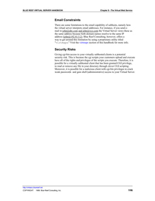 BLUE REEF VIRTUAL SERVER HANDBOOK                                                Chapter 8 - The Virtual Web Service



                                   Email Constraints
                                   There are some limitations to the email capability of subhosts, namely how
                                   the virtual server interprets email addresses. For instance, if you send e-
                                   mail to john@abc.com and john@xyz.com the Virtual Server views these as
                                   the same address because both domain names resolve to the same IP
                                   address (john@192.41.5.2). Blue Reef Consulting, however, offers a
                                   way to get around this limitation by using a proprietary utility titled
                                   "virtmaps." Visit the virtmaps section of this handbook for more info.

                                   Security Risks
                                   Giving cgi-bin access to your virtually subhosted clients is a potential
                                   security risk. This is because the cgi scripts your customers upload and execute
                                   have all of the rights and privileges of the scripts you execute. Therefore, it is
                                   possible for a virtually subhosted client that has been granted CGI privilege,
                                   to read or remove any file in your directory through clever CGI scripting.
                                   Moreover, it is possible for a malicious client with cgi-bin privileges to crack
                                   weak passwords and gain shell (adminsistrative) access to your Virtual Server.




http://virtserv.bluereef.net
COPYRIGHT © 1999 Blue Reef Consulting, Inc.                                                                    116
 