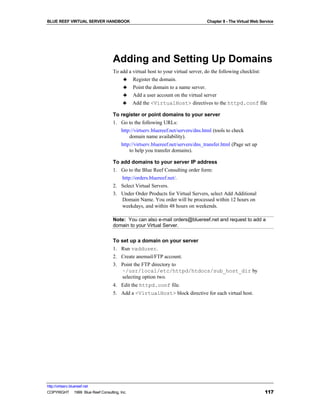 BLUE REEF VIRTUAL SERVER HANDBOOK                                               Chapter 8 - The Virtual Web Service




                                   Adding and Setting Up Domains
                                   To add a virtual host to your virtual server, do the following checklist:
                                       ♣ Register the domain.
                                       ♣ Point the domain to a name server.
                                       ♣ Add a user account on the virtual server
                                       ♣ Add the <VirtualHost> directives to the httpd.conf file

                                   To register or point domains to your server
                                   1. Go to the following URLs:
                                      http://virtserv.bluereef.net/servers/dns.html (tools to check
                                          domain name availability).
                                      http://virtserv.bluereef.net/servers/dns_transfer.html (Page set up
                                          to help you transfer domains).

                                   To add domains to your server IP address
                                   1. Go to the Blue Reef Consulting order form:
                                       http://orders.bluereef.net/.
                                   2. Select Virtual Servers.
                                   3. Under Order Products for Virtual Servers, select Add Additional
                                       Domain Name. You order will be processed within 12 hours on
                                       weekdays, and within 48 hours on weekends.

                                   Note: You can also e-mail orders@bluereef.net and request to add a
                                   domain to your Virtual Server.


                                   To set up a domain on your server
                                   1. Run vadduser.
                                   2. Create anemail/FTP account.
                                   3. Point the FTP directory to
                                       ~/usr/local/etc/httpd/htdocs/sub_host_dir by
                                       selecting option two.
                                   4. Edit the httpd.conf file.
                                   5. Add a <VirtualHost> block directive for each virtual host.




http://virtserv.bluereef.net
COPYRIGHT © 1999 Blue Reef Consulting, Inc.                                                                   117
 