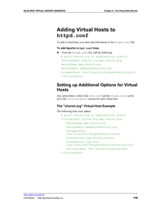 BLUE REEF VIRTUAL SERVER HANDBOOK                                            Chapter 8 - The Virtual Web Service




                                   Adding Virtual Hosts to
                                   httpd.conf
                                   To add a virtual host, you must add information to the httpd.conf file.

                                   To add Apache httpd.conf lines
                                   ♣    From the httpd.conf file, add the following:
                                        # point church.org to subdirectory utahjrs
                                        <VirtualHost church.org www.church.org>
                                        ServerName www.church.org
                                        ServerAdmin webmaster@church.org
                                        DocumentRoot /usr/local/etc/httpd/htdocs/church
                                        </VirtualHost>


                                   Setting up Additional Options for Virtual
                                   Hosts
                                   Any option that is valid in the srm.conf and the httpd.conf can be
                                   set in the <VirtualHost> section for each virtual host.

                                   The "church.org" Virtual Host Example
                                   The following lines were added:
                                      # point church.org to subdirectory church
                                      <VirtualHost church.org www.church.org>
                                            ServerName www.church.org
                                            ServerAdmin webmaster@church.org
                                            DocumentRoot
                                            /usr/local/etc/httpd/htdocs/church
                                            TransferLog logs/church_access
                                            ScriptAlias /cgi-bin/
                                            /usr/local/etc/httpd/htdocs/church/cgi-bin/
                                            ErrorDocument 404 /errors/notfound.html
                                      </VirtualHost>




http://virtserv.bluereef.net
COPYRIGHT © 1999 Blue Reef Consulting, Inc.                                                                118
 