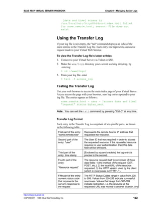 BLUE REEF VIRTUAL SERVER HANDBOOK                                                   Chapter 9 - Managing Server Logs



                                         [date and time] access to
                                        /usr/local/etc/httpd/htdocs/index.hmtl failed
                                        for some.remote.host, reason: File does not
                                        exist


                                   Using the Transfer Log
                                   If your log file is not empty, the "tail" command displays an echo of the
                                   latest entries in the Transfer Log file. Each entry line represents a resource
                                   request made to your Virtual Web Service.

                                   To view the Transfer Log file’s latest entries
                                   1. Connect to your Virtual Server via Telnet or SSH.
                                   2. Make the www/logs directory your current working directory, by
                                      entering:
                                      % cd ~/www/logs/
                                   3. From your log file, enter
                                      % tail –f access_log

                                   Testing the Transfer Log
                                   Use your web browser to access the main index page of your Virtual Server.
                                   As you access the page with your browser, new log entries append to your
                                   log file. The entries appear as follows::
                                       some.remote.host - user - [access date and time]
                                       "request" status bytes_sent

                                   Note: You can exit the tail command by pressing "Ctrl-C" at any time.


                                   Transfer Log Format
                                   Each entry in the Transfer Log is comprised of six specific parts, as shown
                                   in the following table:
                                     First part of the entry:   Represents the remote host or IP address that
                                     "some.remote.host"         requested the resource.
                                     Second part of the         The User ID that was required in order to access
                                     entry: "user"              the requested resource. If the requested resource
                                                                requires no user authentication, then this data
                                                                field will be left blank.
                                     Third part of the          [Enclosed by square brackets] the log entry is
                                     entry: time stamp          precise to the second.
                                     Fourth part of the         The resource request itself is comprised of three
                                     entry:                     data fields: 1) the method of the request (GET,
                                                                POST, etc.). 2) the local URL of the resource
                                     "Resource request"         requested. 3) the HTTP version used by the client
                                                                (which in most cases is HTTP/1.1).
                                     Fifth part of the entry:   The HTTP Status Codes range in value from 200
                                     numeric status code        to 599. Values from 200-299 indicate successful
                                     that represents the        responses. Values that range from 300-399
                                     server’s response to       indicate redirection, i.e. the resource at the
                                     the request                requested URL was moved to another location. Any


http://virtserv.bluereef.net
COPYRIGHT © 1999 Blue Reef Consulting, Inc.                                                                      122
 
