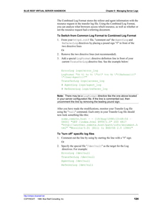 BLUE REEF VIRTUAL SERVER HANDBOOK                                               Chapter 9 - Managing Server Logs



                                   The Combined Log Format stores the referer and agent information with the
                                   resource request in the transfer log file. Using the Combined Log Format,
                                   you can analyze what browsers access which resource, as well as whether or
                                   not the resource request had a referring document.

                                   To Switch from Common Log Format to Combined Log Format
                                   1. From your httpd.conf file, "comment out" the AgentLog and
                                      RefererLog directives by placing a pound sign "#" in front of the
                                      two directive lines
                                      Or
                                   2. Remove the two directive lines (not recommended).
                                   3. Add a special LogFormat directive definition line in front of your
                                      current TransferLog directive line. See the example below:


                                        ErrorLog logs/error_log
                                        LogFormat "%h %l %u %t "%r" %>s %b "%{Referer}i"
                                        "{User-Agent}i""
                                        TransferLog logs/access_log
                                        # AgentLog logs/agent_log
                                        # RefererLog logs/referer_log

                                   Note: There may be a LogFormat directive like the one above located
                                   in your server configuration file. If the line is commented out, then
                                   uncomment the line by removing the leading pound sign.

                                   After you have made the modifications, monitor your Transfer Log file
                                   using the "tail" command. Each entry in your Transfer Log file should
                                   now look something like this:
                                       some.remote.host - - [19/Aug/1998:13:48:56 –
                                       0600] "GET /index.html HTTP/1.0" 200 4817
                                       "http://another.remote.host/path/info/document.h
                                       tml" "Mozilla/3.01 (X11; I; BSD/OS 2.0 i386)"

                                   To "turn off" specific log files
                                   1. Comment out the line by using by starting the line with a "#" sign.
                                      Or
                                   2. Specify the special file "/dev/null" as the target for the Log
                                      directives. For example:
                                      ErrorLog /dev/null
                                      TransferLog /dev/null
                                      AgentLog /dev/null
                                        RefererLog /dev/null




http://virtserv.bluereef.net
COPYRIGHT © 1999 Blue Reef Consulting, Inc.                                                                 124
 