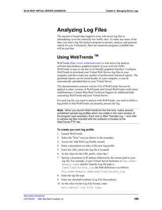 BLUE REEF VIRTUAL SERVER HANDBOOK                                                Chapter 9 - Managing Server Logs




                                   Analyzing Log Files
                                   The amount of actual data logged in your web server log files is
                                   intimidating--even for relatively low traffic sites. To make any sense of the
                                   data, you need a log file analysis program to process, analyze, and generate
                                   reports for you. Fortunately, there are numerous programs available that
                                   will do just that.


                                   Using WebTrends TM
                                   WebTrends (http://www.webtrends.com/) is web server log analysis
                                   software that produces graphical reports of your web site traffic.
                                   WebTrends is easy to use due to its friendly graphical interface. Configure
                                   WebTrends to download your Virtual Web Service log files to your
                                   computer and then create any number of professional statistical reports. The
                                   generated reports can be stored locally on your computer, or can be
                                   automatically uploaded back to your Virtual Server.
                                   This documentation concerns version 4.2a of WebTrends, but can be
                                   applied to other versions of WebTrends and Virtual WebTrends (with minor
                                   modifications). Contact Blue Reef Technical Support for additional help
                                   concerning WebTrends and your Virtual Server.
                                   For each log file you want to analyze with WebTrends, you need to define a
                                   log profile so that WebTrends can properly process the log.

                                   Note: When you launch WebTrends for the first time, notice several
                                   predefined sample log profiles which are visible in the main window of
                                   the program (see example). Each one is titled "Sample Log..." and refer
                                   to sample log files included with the software or located at the
                                   WebTrends FTP site.


                                   To create you own log profile
                                   1. Launch WebTrends
                                   2. Select the "New" icon (as shown in the example).
                                   3. Access the Add Web Log Profile wizard.
                                   4. Enter a description (or title) of the new log profile.
                                   5. Enter the URL (where the log file is located).
                                   6. As the value for the URL prefix, select ftp://.
                                   7. Specify a hostname or IP address followed by the remote path to your
                                       log file. For example, if your Virtual Server hostname is ftp.some-
                                       domain.name and the Transfer Log file path is
                                       /www/logs/access_log, the Path definition is as follows:
                                      ftp.some-domain.name/www/logs/access_log
                                   8. Enter the log file type.
                                   9. Enter any descriptive phrase (Log File Description).
                                   10. As the value for the Log File Format, enter:
                                       Auto-detect log file type.


http://virtserv.bluereef.net
COPYRIGHT © 1999 Blue Reef Consulting, Inc.                                                                  125
 