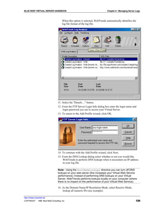 BLUE REEF VIRTUAL SERVER HANDBOOK                                                Chapter 9 - Managing Server Logs



                                        When this option is selected, WebTrends automatically identifies the
                                        log file format of the log file.




                                   11. Select the "Details…" button.
                                   12. From the FTP Server Login Info dialog box enter the login name and
                                       login password you use to access your Virtual Server.
                                   13. To return to the Add Profile wizard, click OK.




                                   14. To continue with the Add Profile wizard, click Next.
                                   15. From the DNS Lookup dialog select whether or not you would like
                                       WebTrends to perform DNS lookups when it encounters an IP address
                                       in your log file.

                                   Note: Using the HostNameLookups directive you can turn off DNS
                                   lookups on your web server (this increases your Virtual Web Service
                                   performance). Instead of performing DNS lookups on your Virtual
                                   Server, WebTrends performs lookups locally on your computer (where
                                   there is no impact on the performance of your Virtual Web Service).

                                   16. As the Domain Name/IP Resolution Mode, select Resolve Mode,
                                       lookup all numeric IPs (see example).

http://virtserv.bluereef.net
COPYRIGHT © 1999 Blue Reef Consulting, Inc.                                                                 126
 