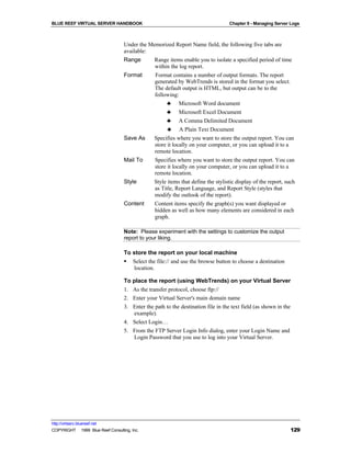 BLUE REEF VIRTUAL SERVER HANDBOOK                                                  Chapter 9 - Managing Server Logs



                                   Under the Memorized Report Name field, the following five tabs are
                                   available:
                                   Range      Range items enable you to isolate a specified period of time
                                               within the log report.
                                   Format      Format contains a number of output formats. The report
                                               generated by WebTrends is stored in the format you select.
                                               The default output is HTML, but output can be to the
                                               following:
                                                     ♣ Microsoft Word document
                                                     ♣ Microsoft Excel Document
                                                     ♣ A Comma Delimited Document
                                                     ♣ A Plain Text Document
                                   Save As    Specifies where you want to store the output report. You can
                                               store it locally on your computer, or you can upload it to a
                                               remote location.
                                   Mail To     Specifies where you want to store the output report. You can
                                               store it locally on your computer, or you can upload it to a
                                               remote location.
                                   Style      Style items that define the stylistic display of the report, such
                                               as Title, Report Language, and Report Style (styles that
                                               modify the outlook of the report).
                                   Content     Content items specify the graph(s) you want displayed or
                                               hidden as well as how many elements are considered in each
                                               graph.

                                   Note: Please experiment with the settings to customize the output
                                   report to your liking.

                                   To store the report on your local machine
                                   § Select the file:// and use the browse button to choose a destination
                                       location.

                                   To place the report (using WebTrends) on your Virtual Server
                                   1. As the transfer protocol, choose ftp://
                                   2. Enter your Virtual Server's main domain name
                                   3. Enter the path to the destination file in the text field (as shown in the
                                      example).
                                   4. Select Login…
                                   5. From the FTP Server Login Info dialog, enter your Login Name and
                                      Login Password that you use to log into your Virtual Server.




http://virtserv.bluereef.net
COPYRIGHT © 1999 Blue Reef Consulting, Inc.                                                                   129
 
